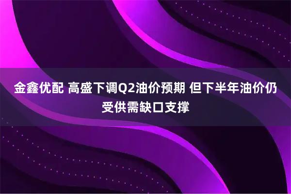 金鑫优配 高盛下调Q2油价预期 但下半年油价仍受供需缺口支撑